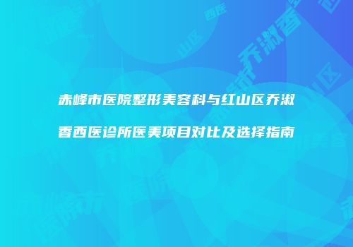 赤峰市医院整形美容科与红山区乔淑香西医诊所医美项目对比及选择指南