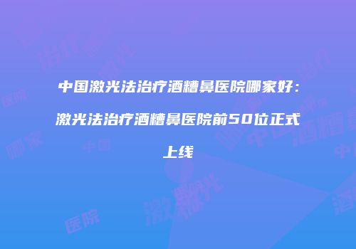 中国激光法治疗酒糟鼻医院哪家好：激光法治疗酒糟鼻医院前50位正式上线