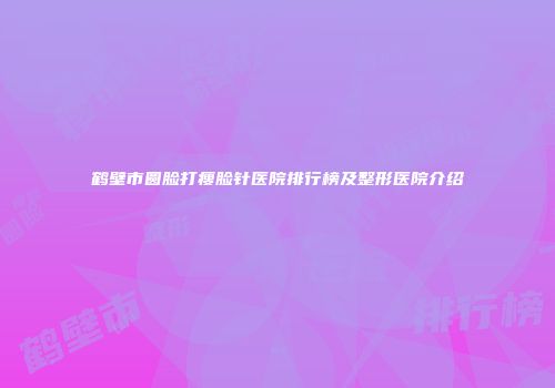 鹤壁市圆脸打瘦脸针医院排行榜及整形医院介绍