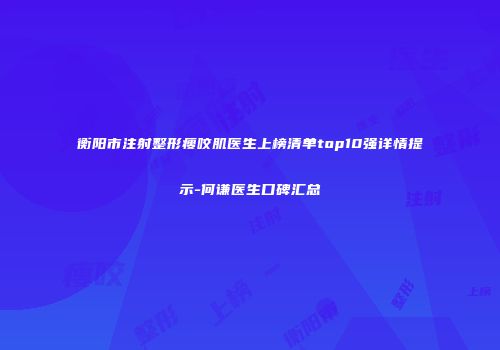 衡阳市注射整形瘦咬肌医生上榜清单top10强详情提示-何谦医生口碑汇总