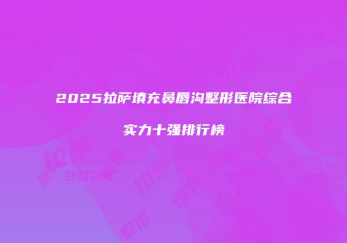 2025拉萨填充鼻唇沟整形医院综合实力十强排行榜