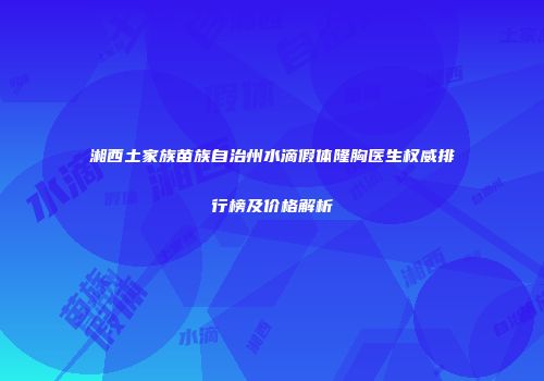 湘西土家族苗族自治州水滴假体隆胸医生权威排行榜及价格解析
