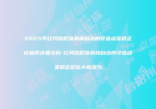 2025年红河哈尼族彝族自治州牙齿点歪矫正价格表详细资料-红河哈尼族彝族自治州牙齿点歪矫正价位大概多少