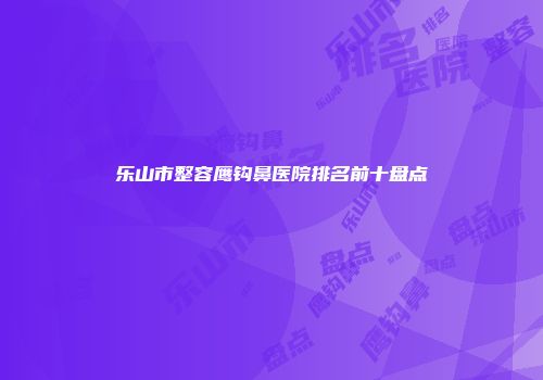 乐山市整容鹰钩鼻医院排名前十盘点
