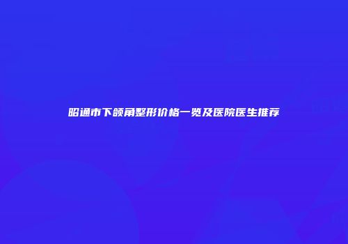 昭通市下颌角整形价格一览及医院医生推荐