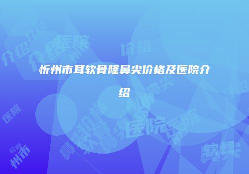 忻州市耳软骨隆鼻尖价格及医院介绍