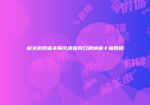 韶关市假体丰胸乳房医院口碑榜前十强揭晓