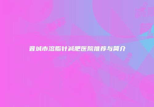 晋城市溶脂针减肥医院推荐与简介