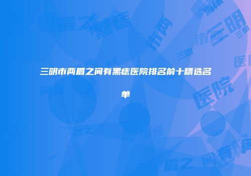 三明市两眉之间有黑痣医院排名前十精选名单