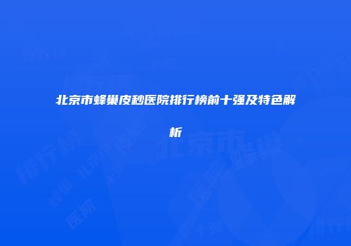 北京市蜂巢皮秒医院排行榜前十强及特色解析