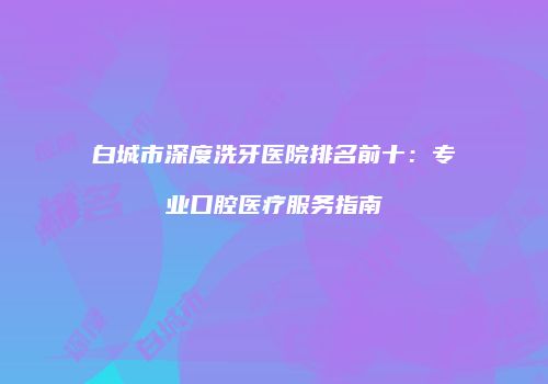 白城市深度洗牙医院排名前十：专业口腔医疗服务指南