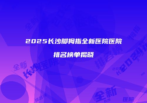 2025长沙脚拇指全新医院医院排名榜单揭晓