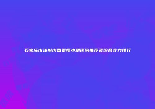 石家庄市注射肉毒素瘦小腿医院推荐及综合实力排行