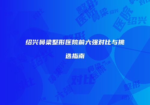 绍兴鼻梁整形医院前六强对比与挑选指南