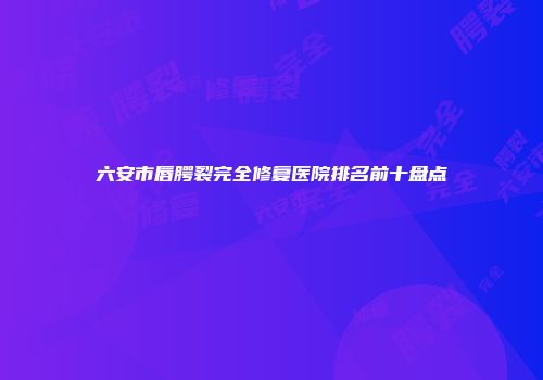 六安市唇腭裂完全修复医院排名前十盘点