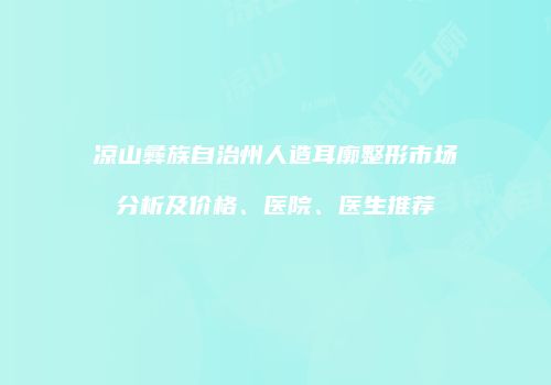 凉山彝族自治州人造耳廓整形市场分析及价格、医院、医生推荐