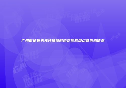 广州市地包天无托槽隐形矫正医院盘点及价格信息