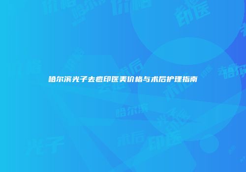 哈尔滨光子去痘印医美价格与术后护理指南