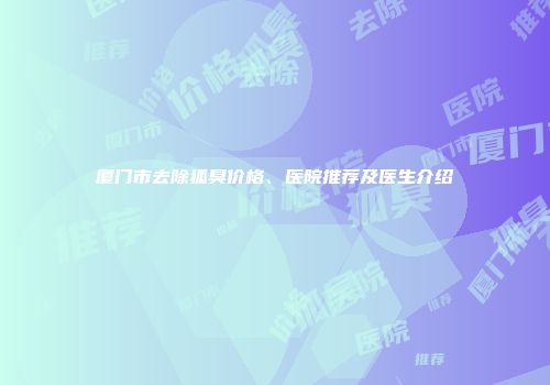 厦门市去除狐臭价格、医院推荐及医生介绍