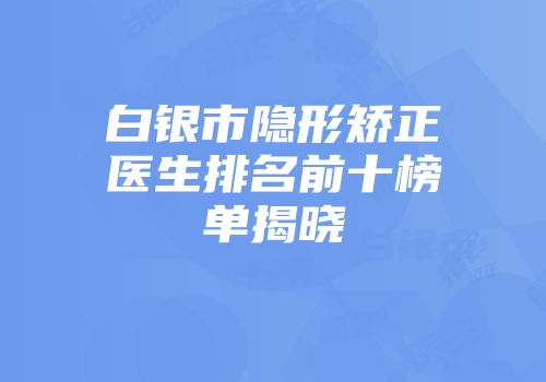白银市隐形矫正医生排名前十榜单揭晓