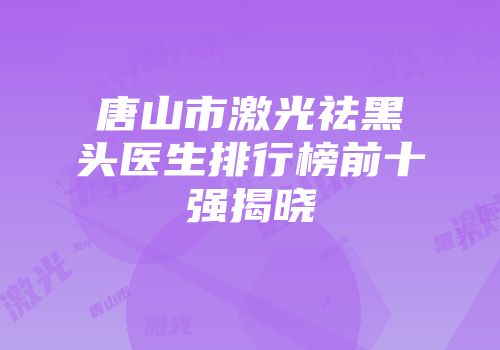 唐山市激光祛黑头医生排行榜前十强揭晓