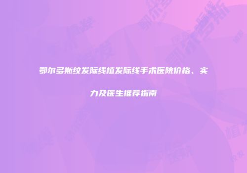 鄂尔多斯纹发际线植发际线手术医院价格、实力及医生推荐指南