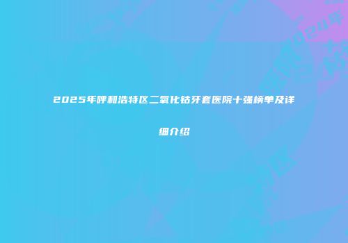 2025年呼和浩特区二氧化钴牙套医院十强榜单及详细介绍