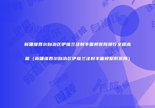 新疆维吾尔自治区伊维兰注射丰面颊医院排行全程高能（新疆维吾尔自治区伊维兰注射丰面颊整形医院）