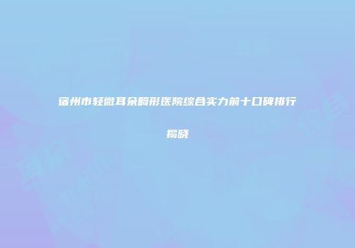 宿州市轻微耳朵畸形医院综合实力前十口碑排行揭晓