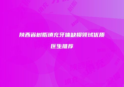 陕西省树脂填充牙体缺损领域优质医生推荐