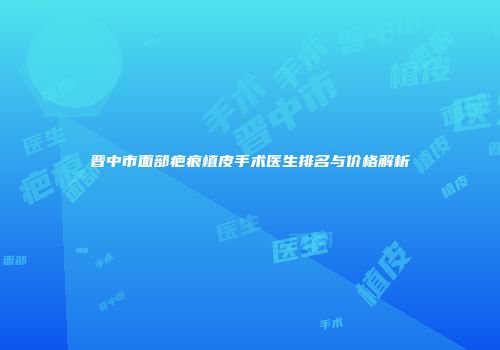 晋中市面部疤痕植皮手术医生排名与价格解析