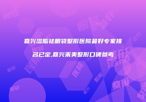 嘉兴溶脂祛眼袋整形医院最好专家排名已定,嘉兴禾美整形口碑参考