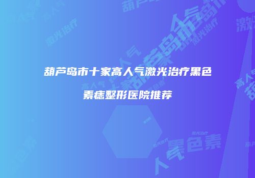 葫芦岛市十家高人气激光治疗黑色素痣整形医院推荐