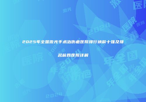 2025年全国激光手术治伤疤医院排行榜前十强及排名前四医院详解