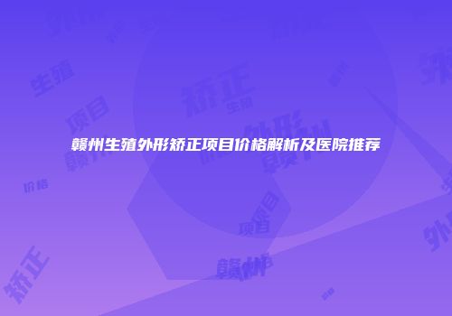 赣州生殖外形矫正项目价格解析及医院推荐