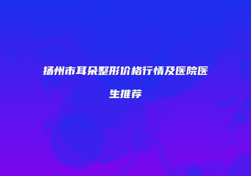 扬州市耳朵整形价格行情及医院医生推荐