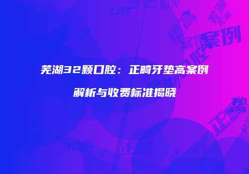芜湖32颗口腔：正畸牙垫高案例解析与收费标准揭晓