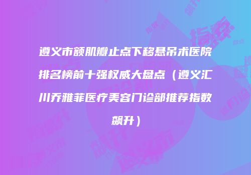 遵义市额肌瓣止点下移悬吊术医院排名榜前十强权威大盘点（遵义汇川乔雅菲医疗美容门诊部推荐指数飙升）