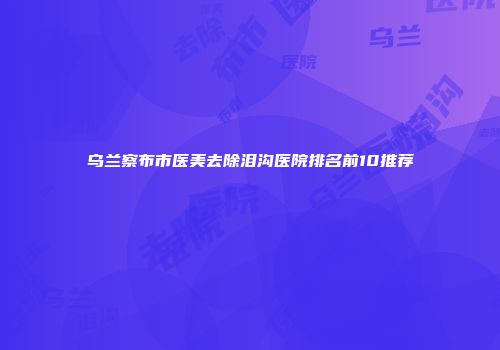 乌兰察布市医美去除泪沟医院排名前10推荐