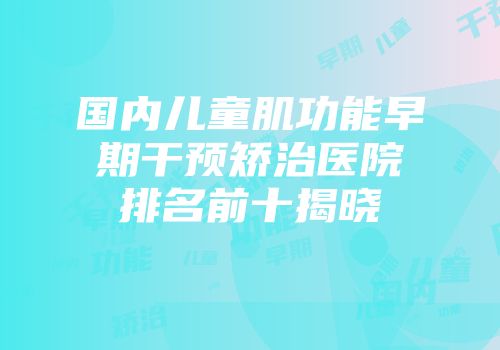 国内儿童肌功能早期干预矫治医院排名前十揭晓