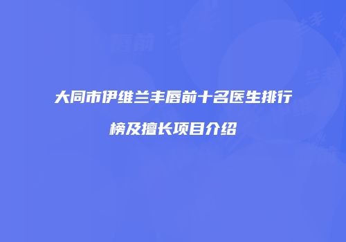 大同市伊维兰丰唇前十名医生排行榜及擅长项目介绍