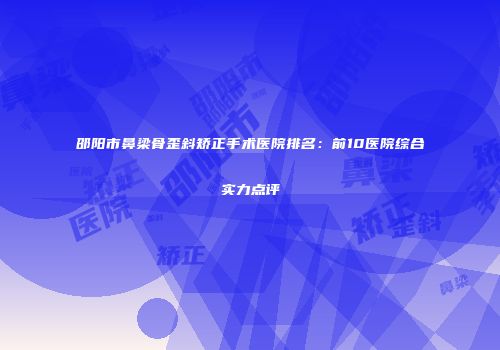 邵阳市鼻梁骨歪斜矫正手术医院排名：前10医院综合实力点评