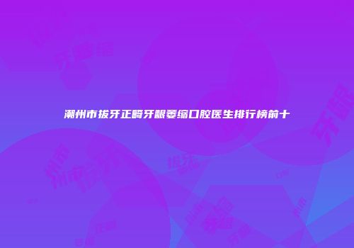 潮州市拔牙正畸牙龈萎缩口腔医生排行榜前十