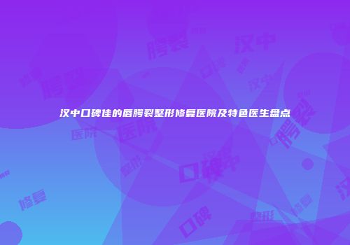 汉中口碑佳的唇腭裂整形修复医院及特色医生盘点