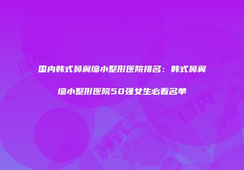 国内韩式鼻翼缩小整形医院排名：韩式鼻翼缩小整形医院50强女生必看名单