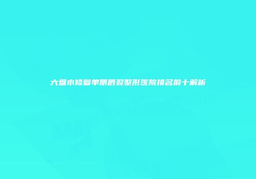 六盘水修复单侧唇裂整形医院排名前十解析