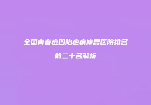 全国青春痘凹陷疤痕修复医院排名前二十名解析