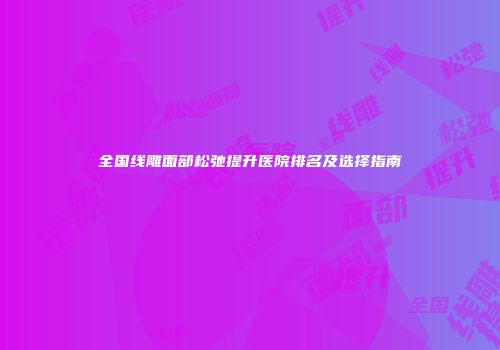 全国线雕面部松弛提升医院排名及选择指南