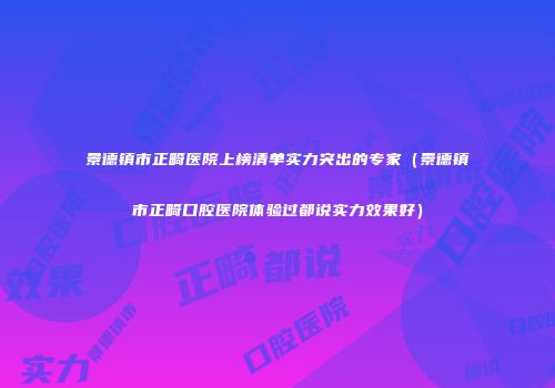 景德镇市正畸医院上榜清单实力突出的专家（景德镇市正畸口腔医院体验过都说实力效果好）