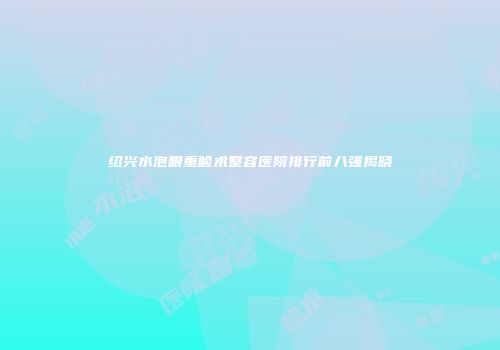 绍兴水泡眼重睑术整容医院排行前八强揭晓